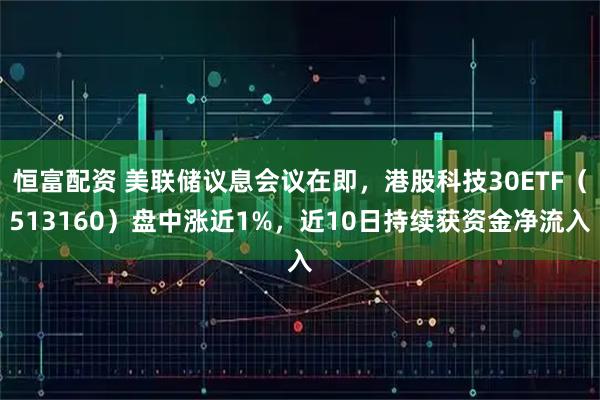 恒富配资 美联储议息会议在即，港股科技30ETF（513160）盘中涨近1%，近10日持续获资金净流入