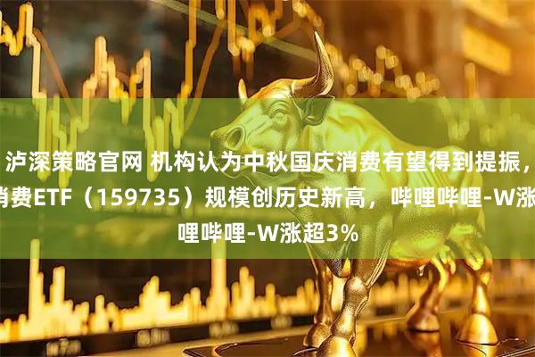 泸深策略官网 机构认为中秋国庆消费有望得到提振，港股消费ETF（159735）规模创历史新高，哔哩哔哩-W涨超3%