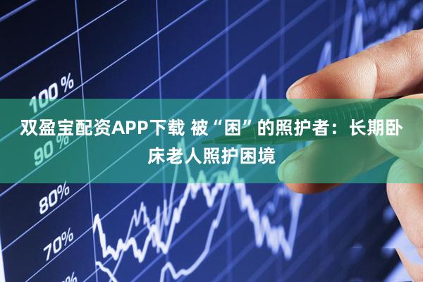 双盈宝配资APP下载 被“困”的照护者：长期卧床老人照护困境
