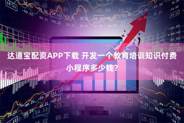 达道宝配资APP下载 开发一个教育培训知识付费小程序多少钱？