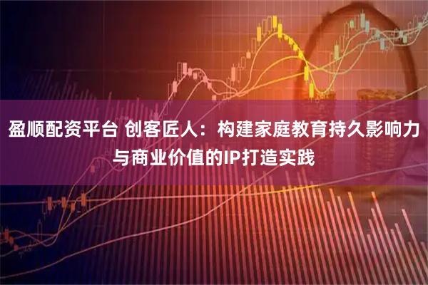 盈顺配资平台 创客匠人：构建家庭教育持久影响力与商业价值的IP打造实践