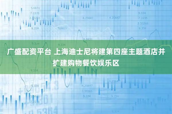 广盛配资平台 上海迪士尼将建第四座主题酒店并扩建购物餐饮娱乐区