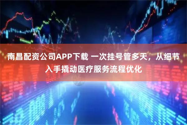 南昌配资公司APP下载 一次挂号管多天，从细节入手撬动医疗服务流程优化