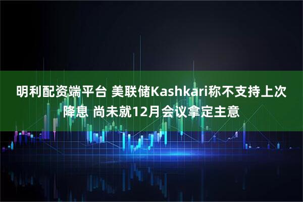 明利配资端平台 美联储Kashkari称不支持上次降息 尚未就12月会议拿定主意