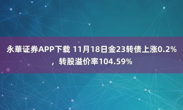 永華证券APP下载 11月18日金23转债上涨0.2%，转股溢价率104.59%