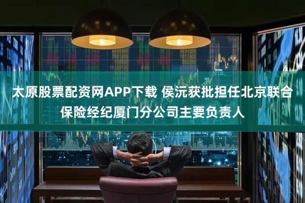 太原股票配资网APP下载 侯沅获批担任北京联合保险经纪厦门分公司主要负责人