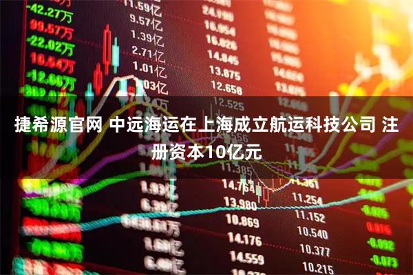 捷希源官网 中远海运在上海成立航运科技公司 注册资本10亿元