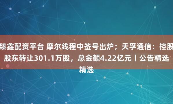 臻鑫配资平台 摩尔线程中签号出炉；天孚通信：控股股东转让301.1万股，总金额4.22亿元丨公告精选