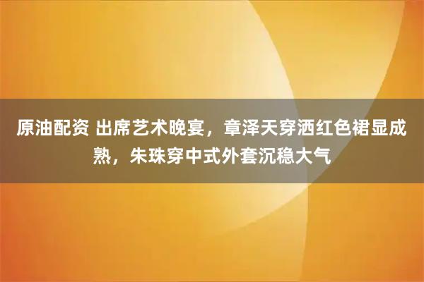 原油配资 出席艺术晚宴，章泽天穿洒红色裙显成熟，朱珠穿中式外套沉稳大气