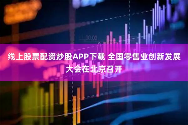 线上股票配资炒股APP下载 全国零售业创新发展大会在北京召开