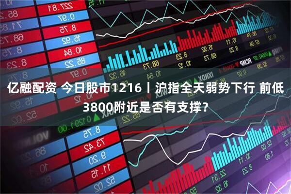 亿融配资 今日股市1216丨沪指全天弱势下行 前低3800附近是否有支撑？