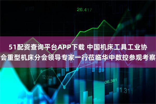 51配资查询平台APP下载 中国机床工具工业协会重型机床分会领导专家一行莅临华中数控参观考察