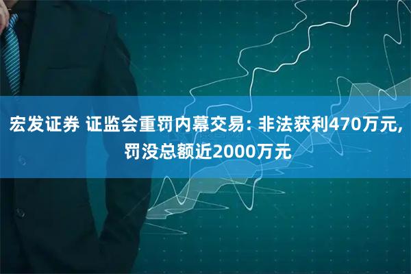 宏发证券 证监会重罚内幕交易: 非法获利470万元, 罚没总额近2000万元
