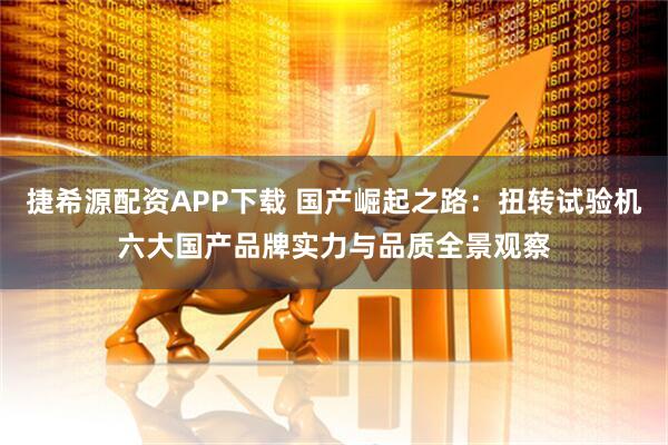 捷希源配资APP下载 国产崛起之路：扭转试验机六大国产品牌实力与品质全景观察