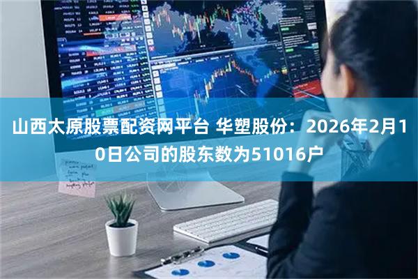 山西太原股票配资网平台 华塑股份：2026年2月10日公司的股东数为51016户